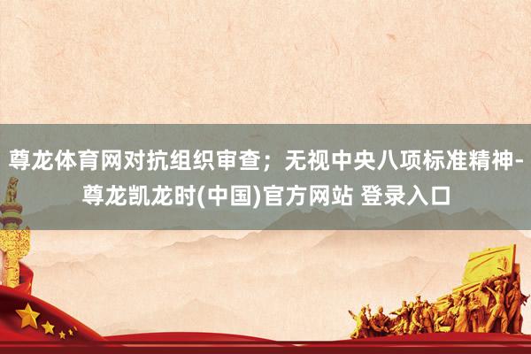 尊龙体育网对抗组织审查；无视中央八项标准精神-尊龙凯龙时(中国)官方网站 登录入口