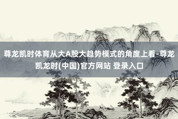 尊龙凯时体育从大A股大趋势模式的角度上看-尊龙凯龙时(中国)官方网站 登录入口