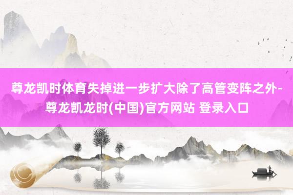 尊龙凯时体育失掉进一步扩大　　除了高管变阵之外-尊龙凯龙时(中国)官方网站 登录入口