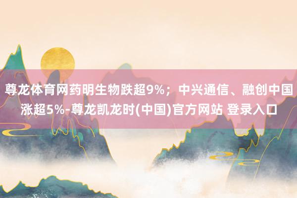 尊龙体育网药明生物跌超9%；中兴通信、融创中国涨超5%-尊龙凯龙时(中国)官方网站 登录入口