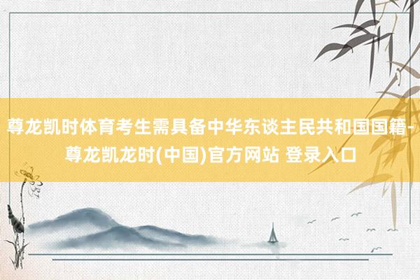 尊龙凯时体育考生需具备中华东谈主民共和国国籍-尊龙凯龙时(中国)官方网站 登录入口