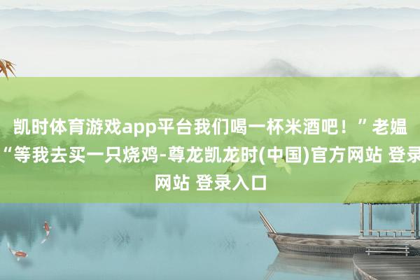凯时体育游戏app平台我们喝一杯米酒吧！”老媪说：“等我去买一只烧鸡-尊龙凯龙时(中国)官方网站 登录入口