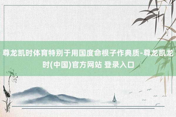 尊龙凯时体育特别于用国度命根子作典质-尊龙凯龙时(中国)官方网站 登录入口