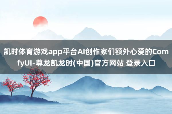 凯时体育游戏app平台AI创作家们额外心爱的ComfyUI-尊龙凯龙时(中国)官方网站 登录入口