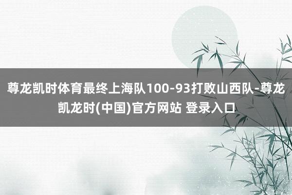 尊龙凯时体育最终上海队100-93打败山西队-尊龙凯龙时(中国)官方网站 登录入口