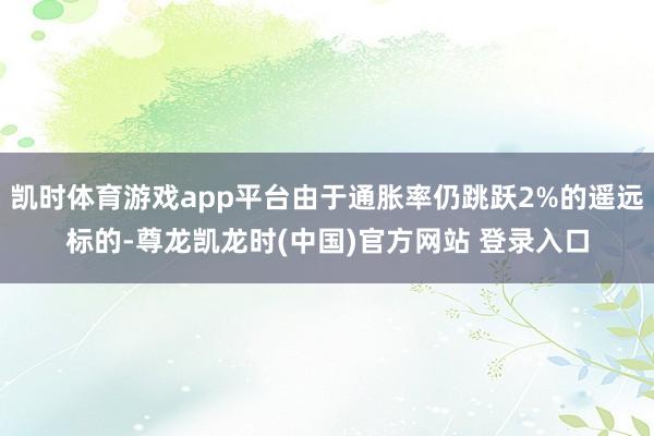 凯时体育游戏app平台由于通胀率仍跳跃2%的遥远标的-尊龙凯龙时(中国)官方网站 登录入口