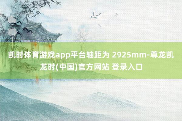 凯时体育游戏app平台轴距为 2925mm-尊龙凯龙时(中国)官方网站 登录入口