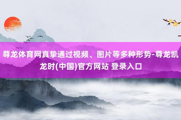 尊龙体育网真挚通过视频、图片等多种形势-尊龙凯龙时(中国)官方网站 登录入口