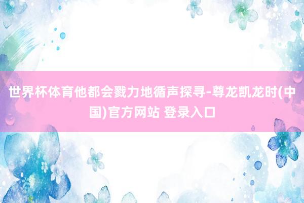 世界杯体育他都会戮力地循声探寻-尊龙凯龙时(中国)官方网站 登录入口