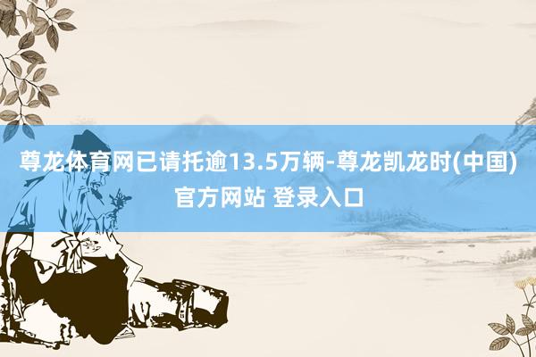 尊龙体育网已请托逾13.5万辆-尊龙凯龙时(中国)官方网站 登录入口