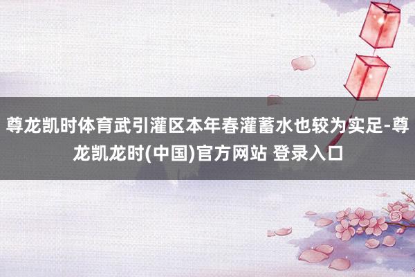 尊龙凯时体育武引灌区本年春灌蓄水也较为实足-尊龙凯龙时(中国)官方网站 登录入口