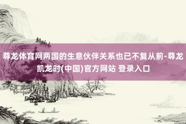 尊龙体育网两国的生意伙伴关系也已不复从前-尊龙凯龙时(中国)官方网站 登录入口