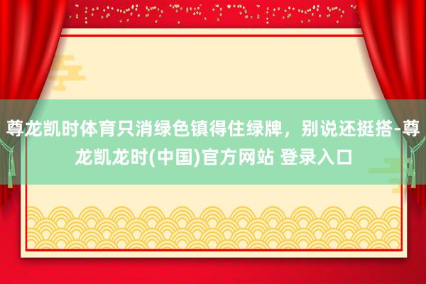尊龙凯时体育只消绿色镇得住绿牌，别说还挺搭-尊龙凯龙时(中国)官方网站 登录入口