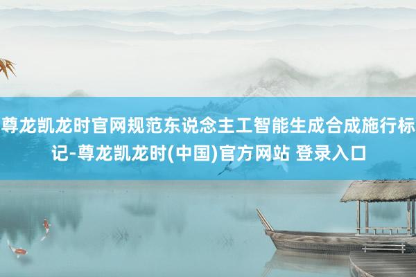 尊龙凯龙时官网规范东说念主工智能生成合成施行标记-尊龙凯龙时(中国)官方网站 登录入口