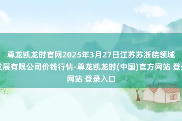 尊龙凯龙时官网2025年3月27日江苏苏浙皖领域阛阓发展有限公司价钱行情-尊龙凯龙时(中国)官方网站 登录入口