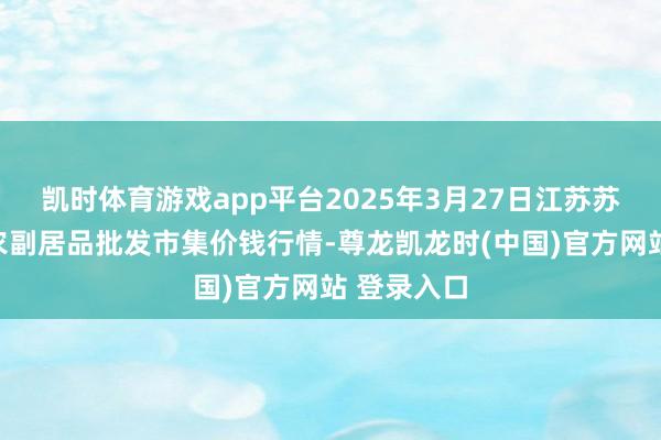 凯时体育游戏app平台2025年3月27日江苏苏州南环桥农副居品批发市集价钱行情-尊龙凯龙时(中国)官方网站 登录入口