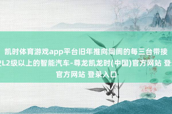 凯时体育游戏app平台旧年推向阛阓的每三台带接济驾驶L2级以上的智能汽车-尊龙凯龙时(中国)官方网站 登录入口