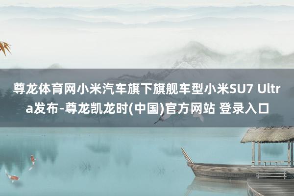 尊龙体育网小米汽车旗下旗舰车型小米SU7 Ultra发布-尊龙凯龙时(中国)官方网站 登录入口