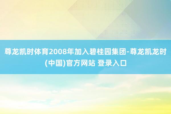 尊龙凯时体育2008年加入碧桂园集团-尊龙凯龙时(中国)官方网站 登录入口