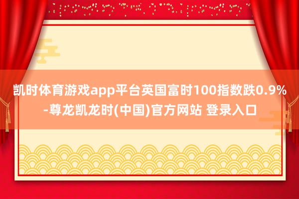 凯时体育游戏app平台英国富时100指数跌0.9%-尊龙凯龙时(中国)官方网站 登录入口