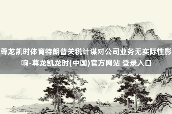 尊龙凯时体育特朗普关税计谋对公司业务无实际性影响-尊龙凯龙时(中国)官方网站 登录入口