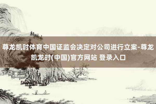 尊龙凯时体育中国证监会决定对公司进行立案-尊龙凯龙时(中国)官方网站 登录入口
