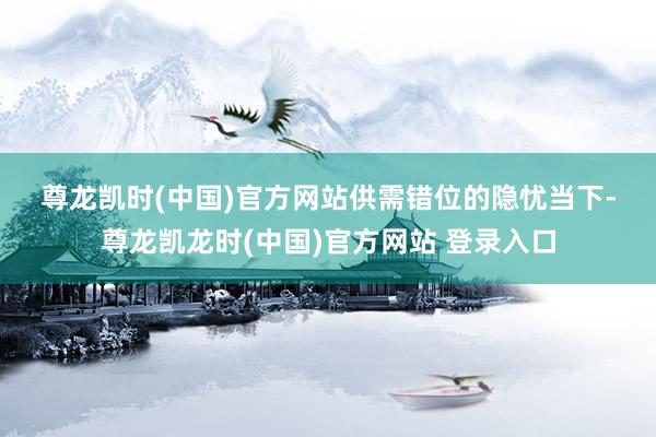尊龙凯时(中国)官方网站　　供需错位的隐忧　　当下-尊龙凯龙时(中国)官方网站 登录入口