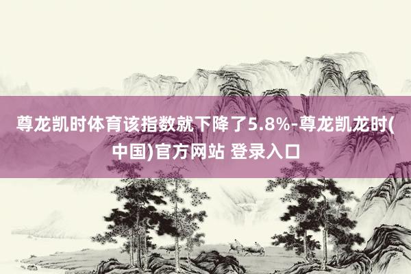 尊龙凯时体育该指数就下降了5.8%-尊龙凯龙时(中国)官方网站 登录入口