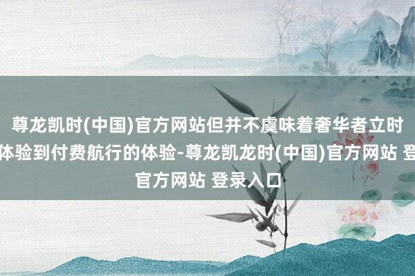尊龙凯时(中国)官方网站但并不虞味着奢华者立时就不错体验到付费航行的体验-尊龙凯龙时(中国)官方网站 登录入口