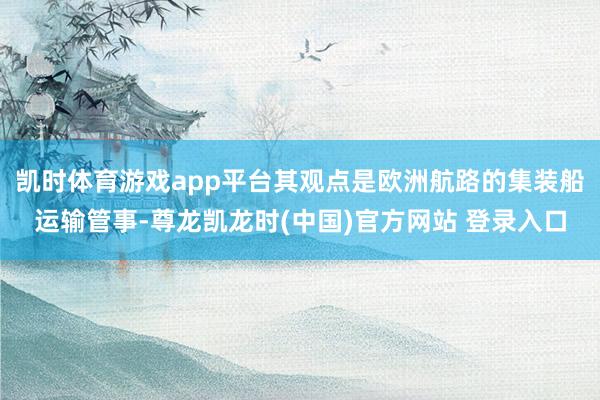 凯时体育游戏app平台其观点是欧洲航路的集装船运输管事-尊龙凯龙时(中国)官方网站 登录入口