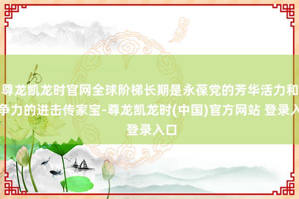 尊龙凯龙时官网全球阶梯长期是永葆党的芳华活力和斗争力的进击传家宝-尊龙凯龙时(中国)官方网站 登录入口