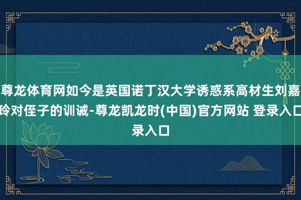 尊龙体育网如今是英国诺丁汉大学诱惑系高材生刘嘉玲对侄子的训诫-尊龙凯龙时(中国)官方网站 登录入口
