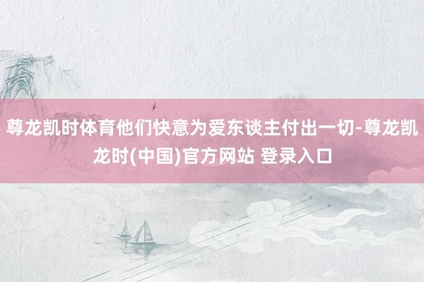 尊龙凯时体育他们快意为爱东谈主付出一切-尊龙凯龙时(中国)官方网站 登录入口