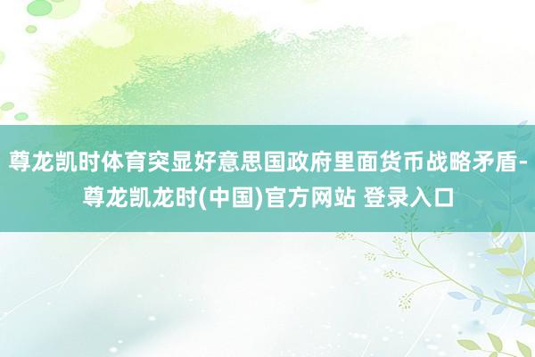 尊龙凯时体育突显好意思国政府里面货币战略矛盾-尊龙凯龙时(中国)官方网站 登录入口