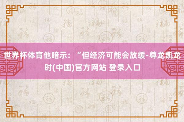世界杯体育他暗示：“但经济可能会放缓-尊龙凯龙时(中国)官方网站 登录入口