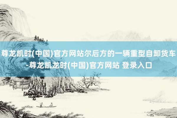 尊龙凯时(中国)官方网站尔后方的一辆重型自卸货车-尊龙凯龙时(中国)官方网站 登录入口