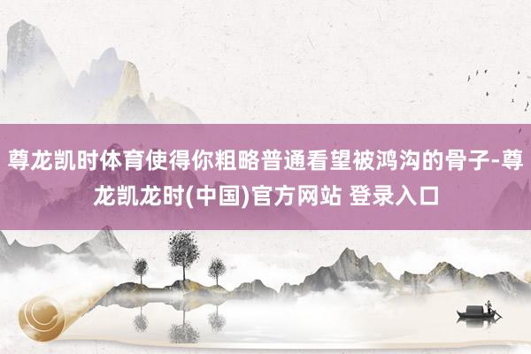 尊龙凯时体育使得你粗略普通看望被鸿沟的骨子-尊龙凯龙时(中国)官方网站 登录入口