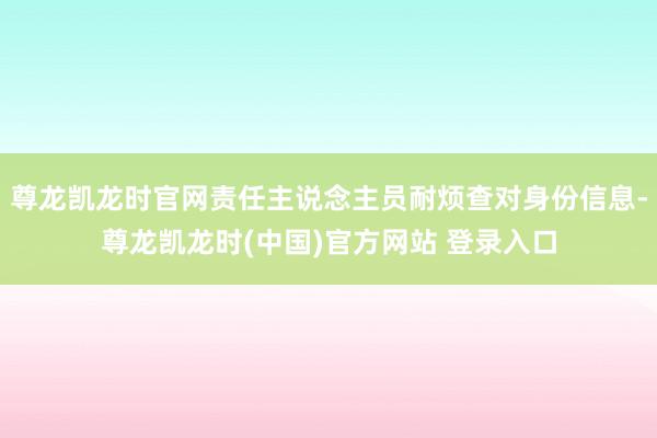尊龙凯龙时官网责任主说念主员耐烦查对身份信息-尊龙凯龙时(中国)官方网站 登录入口