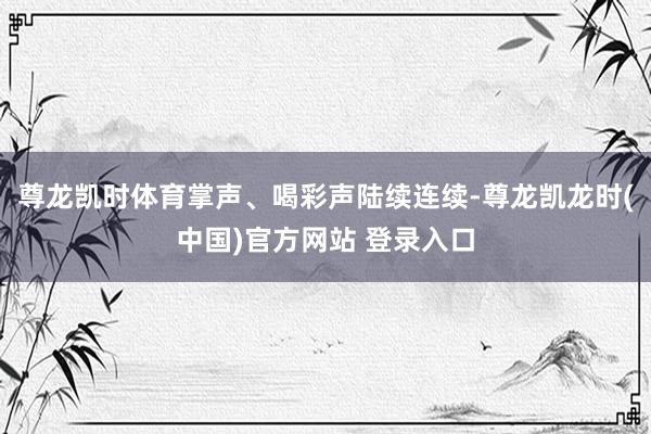 尊龙凯时体育掌声、喝彩声陆续连续-尊龙凯龙时(中国)官方网站 登录入口