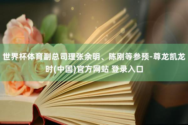 世界杯体育副总司理张余明、陈刚等参预-尊龙凯龙时(中国)官方网站 登录入口