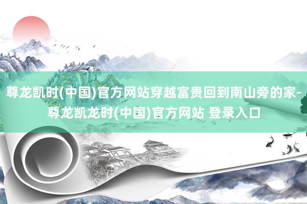 尊龙凯时(中国)官方网站穿越富贵回到南山旁的家-尊龙凯龙时(中国)官方网站 登录入口