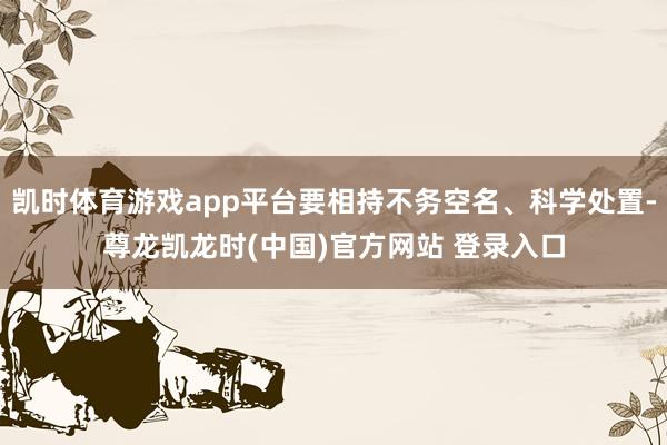 凯时体育游戏app平台要相持不务空名、科学处置-尊龙凯龙时(中国)官方网站 登录入口