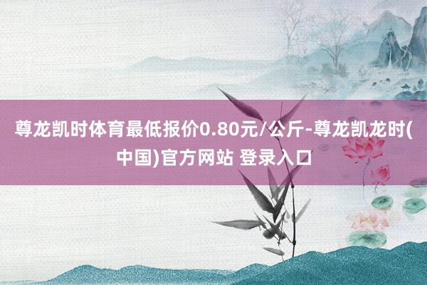 尊龙凯时体育最低报价0.80元/公斤-尊龙凯龙时(中国)官方网站 登录入口