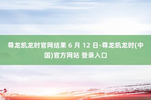 尊龙凯龙时官网结果 6 月 12 日-尊龙凯龙时(中国)官方网站 登录入口