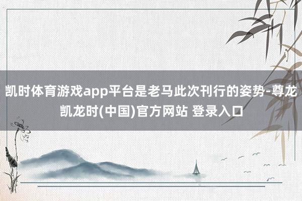 凯时体育游戏app平台是老马此次刊行的姿势-尊龙凯龙时(中国)官方网站 登录入口