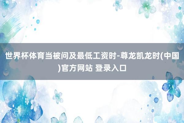 世界杯体育　　当被问及最低工资时-尊龙凯龙时(中国)官方网站 登录入口