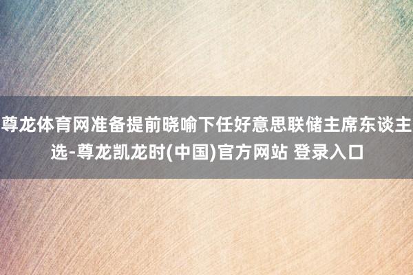 尊龙体育网准备提前晓喻下任好意思联储主席东谈主选-尊龙凯龙时(中国)官方网站 登录入口