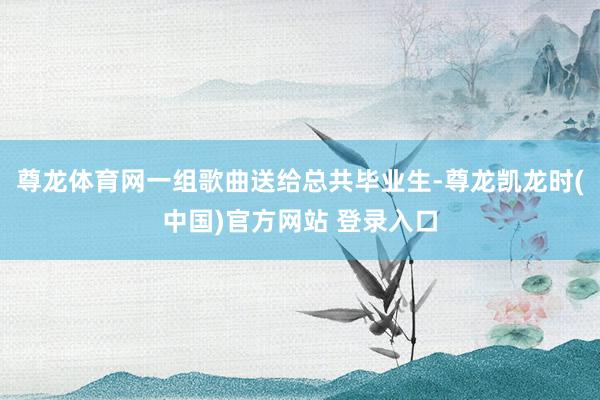 尊龙体育网一组歌曲送给总共毕业生-尊龙凯龙时(中国)官方网站 登录入口