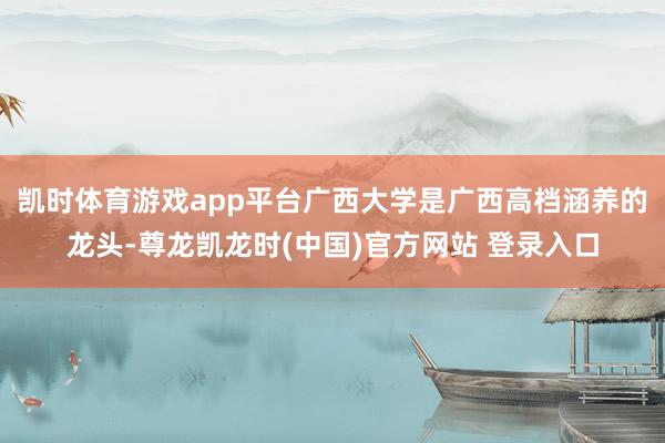 凯时体育游戏app平台广西大学是广西高档涵养的龙头-尊龙凯龙时(中国)官方网站 登录入口