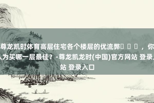 尊龙凯时体育高层住宅各个楼层的优流弊​​​，你们认为买哪一层最佳？-尊龙凯龙时(中国)官方网站 登录入口